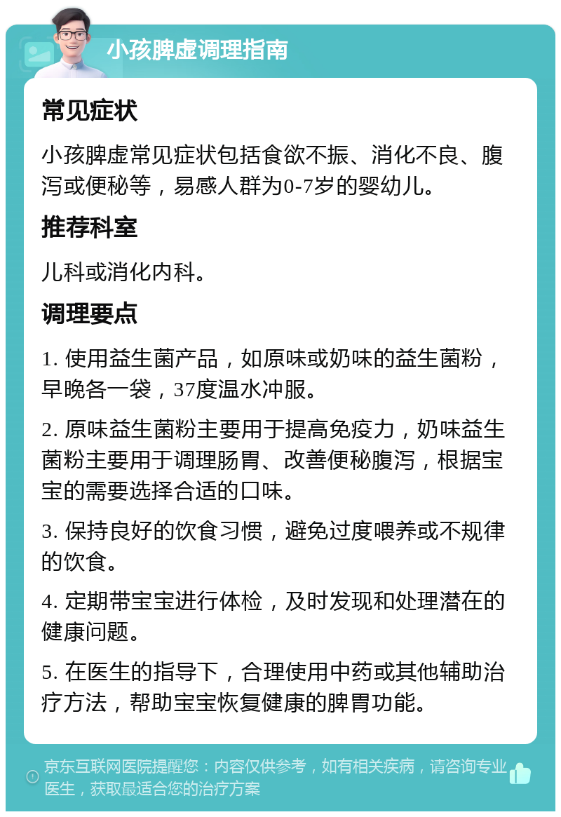 小孩脾虚调理指南 常见症状 小孩脾虚常见症状包括食欲不振、消化不良、腹泻或便秘等，易感人群为0-7岁的婴幼儿。 推荐科室 儿科或消化内科。 调理要点 1. 使用益生菌产品，如原味或奶味的益生菌粉，早晚各一袋，37度温水冲服。 2. 原味益生菌粉主要用于提高免疫力，奶味益生菌粉主要用于调理肠胃、改善便秘腹泻，根据宝宝的需要选择合适的口味。 3. 保持良好的饮食习惯，避免过度喂养或不规律的饮食。 4. 定期带宝宝进行体检，及时发现和处理潜在的健康问题。 5. 在医生的指导下，合理使用中药或其他辅助治疗方法，帮助宝宝恢复健康的脾胃功能。