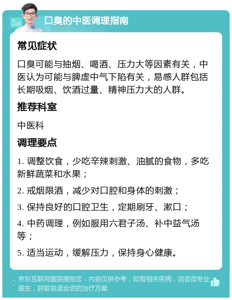 口臭的中医调理指南 常见症状 口臭可能与抽烟、喝酒、压力大等因素有关，中医认为可能与脾虚中气下陷有关，易感人群包括长期吸烟、饮酒过量、精神压力大的人群。 推荐科室 中医科 调理要点 1. 调整饮食，少吃辛辣刺激、油腻的食物，多吃新鲜蔬菜和水果； 2. 戒烟限酒，减少对口腔和身体的刺激； 3. 保持良好的口腔卫生，定期刷牙、漱口； 4. 中药调理，例如服用六君子汤、补中益气汤等； 5. 适当运动，缓解压力，保持身心健康。