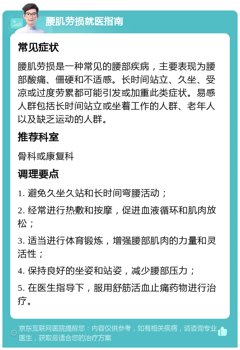 腰肌劳损就医指南 常见症状 腰肌劳损是一种常见的腰部疾病，主要表现为腰部酸痛、僵硬和不适感。长时间站立、久坐、受凉或过度劳累都可能引发或加重此类症状。易感人群包括长时间站立或坐着工作的人群、老年人以及缺乏运动的人群。 推荐科室 骨科或康复科 调理要点 1. 避免久坐久站和长时间弯腰活动； 2. 经常进行热敷和按摩，促进血液循环和肌肉放松； 3. 适当进行体育锻炼，增强腰部肌肉的力量和灵活性； 4. 保持良好的坐姿和站姿，减少腰部压力； 5. 在医生指导下，服用舒筋活血止痛药物进行治疗。