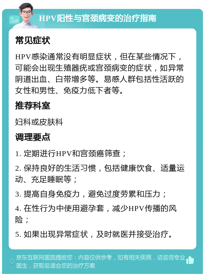 HPV阳性与宫颈病变的治疗指南 常见症状 HPV感染通常没有明显症状，但在某些情况下，可能会出现生殖器疣或宫颈病变的症状，如异常阴道出血、白带增多等。易感人群包括性活跃的女性和男性、免疫力低下者等。 推荐科室 妇科或皮肤科 调理要点 1. 定期进行HPV和宫颈癌筛查； 2. 保持良好的生活习惯，包括健康饮食、适量运动、充足睡眠等； 3. 提高自身免疫力，避免过度劳累和压力； 4. 在性行为中使用避孕套，减少HPV传播的风险； 5. 如果出现异常症状，及时就医并接受治疗。