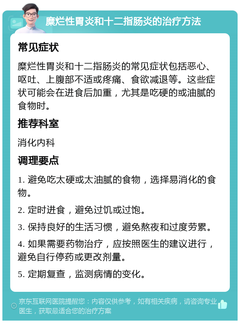 糜烂性胃炎和十二指肠炎的治疗方法 常见症状 糜烂性胃炎和十二指肠炎的常见症状包括恶心、呕吐、上腹部不适或疼痛、食欲减退等。这些症状可能会在进食后加重，尤其是吃硬的或油腻的食物时。 推荐科室 消化内科 调理要点 1. 避免吃太硬或太油腻的食物，选择易消化的食物。 2. 定时进食，避免过饥或过饱。 3. 保持良好的生活习惯，避免熬夜和过度劳累。 4. 如果需要药物治疗，应按照医生的建议进行，避免自行停药或更改剂量。 5. 定期复查，监测病情的变化。