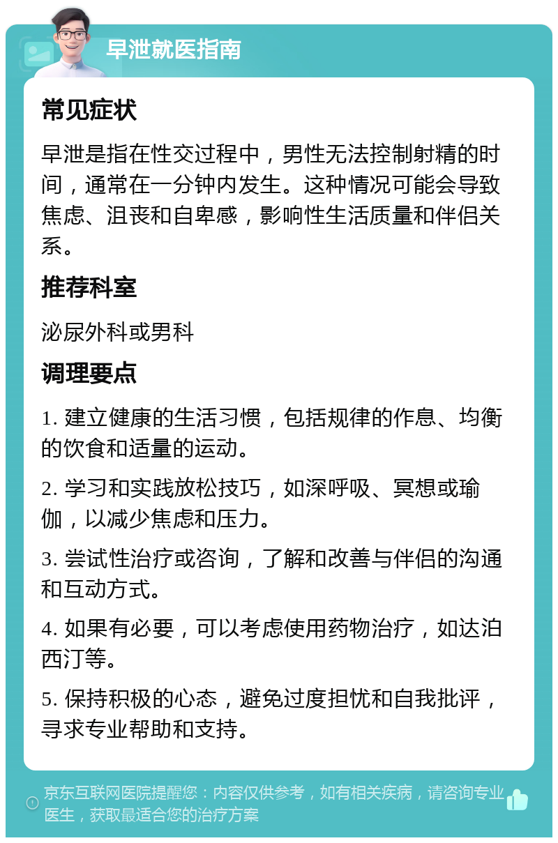 早泄就医指南 常见症状 早泄是指在性交过程中，男性无法控制射精的时间，通常在一分钟内发生。这种情况可能会导致焦虑、沮丧和自卑感，影响性生活质量和伴侣关系。 推荐科室 泌尿外科或男科 调理要点 1. 建立健康的生活习惯，包括规律的作息、均衡的饮食和适量的运动。 2. 学习和实践放松技巧，如深呼吸、冥想或瑜伽，以减少焦虑和压力。 3. 尝试性治疗或咨询，了解和改善与伴侣的沟通和互动方式。 4. 如果有必要，可以考虑使用药物治疗，如达泊西汀等。 5. 保持积极的心态，避免过度担忧和自我批评，寻求专业帮助和支持。