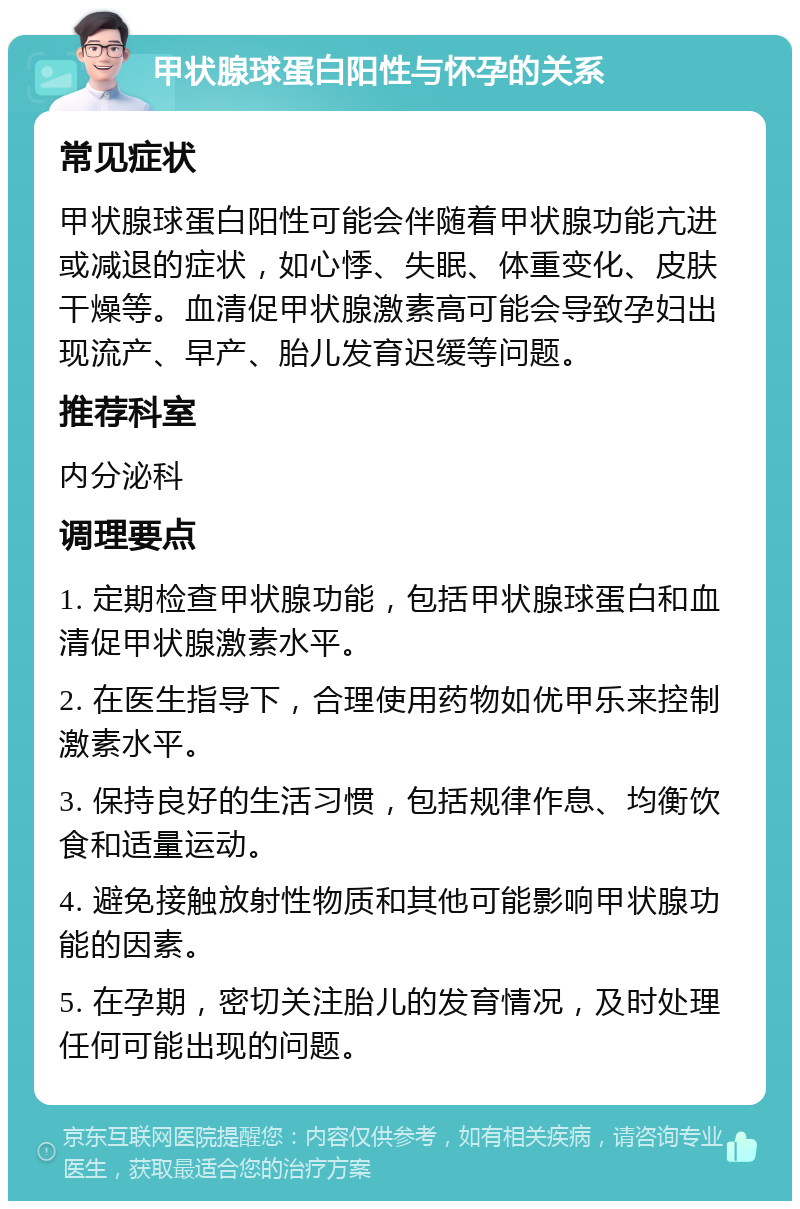 甲状腺球蛋白阳性与怀孕的关系 常见症状 甲状腺球蛋白阳性可能会伴随着甲状腺功能亢进或减退的症状，如心悸、失眠、体重变化、皮肤干燥等。血清促甲状腺激素高可能会导致孕妇出现流产、早产、胎儿发育迟缓等问题。 推荐科室 内分泌科 调理要点 1. 定期检查甲状腺功能，包括甲状腺球蛋白和血清促甲状腺激素水平。 2. 在医生指导下，合理使用药物如优甲乐来控制激素水平。 3. 保持良好的生活习惯，包括规律作息、均衡饮食和适量运动。 4. 避免接触放射性物质和其他可能影响甲状腺功能的因素。 5. 在孕期，密切关注胎儿的发育情况，及时处理任何可能出现的问题。