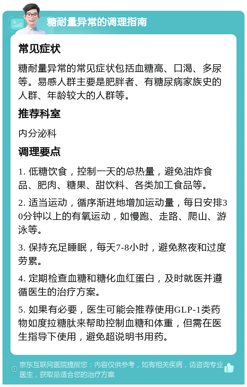 糖耐量异常的调理指南 常见症状 糖耐量异常的常见症状包括血糖高、口渴、多尿等。易感人群主要是肥胖者、有糖尿病家族史的人群、年龄较大的人群等。 推荐科室 内分泌科 调理要点 1. 低糖饮食，控制一天的总热量，避免油炸食品、肥肉、糖果、甜饮料、各类加工食品等。 2. 适当运动，循序渐进地增加运动量，每日安排30分钟以上的有氧运动，如慢跑、走路、爬山、游泳等。 3. 保持充足睡眠，每天7-8小时，避免熬夜和过度劳累。 4. 定期检查血糖和糖化血红蛋白，及时就医并遵循医生的治疗方案。 5. 如果有必要，医生可能会推荐使用GLP-1类药物如度拉糖肽来帮助控制血糖和体重，但需在医生指导下使用，避免超说明书用药。