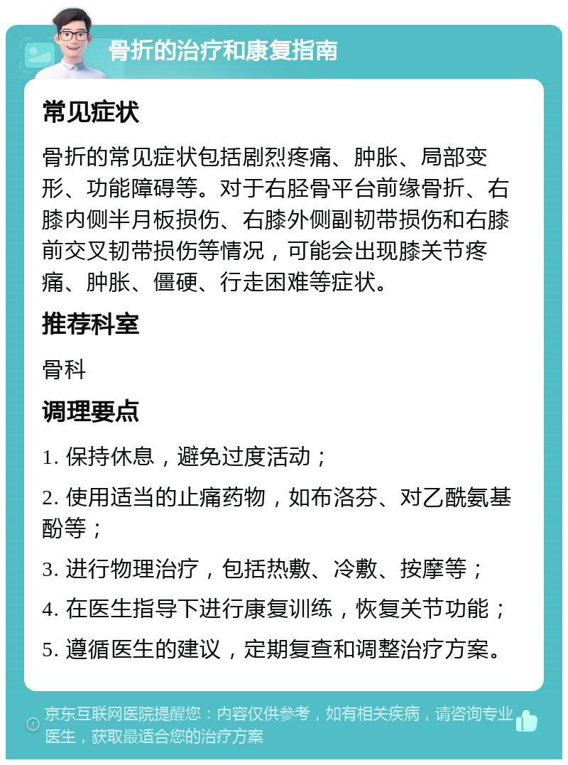 骨折的治疗和康复指南 常见症状 骨折的常见症状包括剧烈疼痛、肿胀、局部变形、功能障碍等。对于右胫骨平台前缘骨折、右膝内侧半月板损伤、右膝外侧副韧带损伤和右膝前交叉韧带损伤等情况，可能会出现膝关节疼痛、肿胀、僵硬、行走困难等症状。 推荐科室 骨科 调理要点 1. 保持休息，避免过度活动； 2. 使用适当的止痛药物，如布洛芬、对乙酰氨基酚等； 3. 进行物理治疗，包括热敷、冷敷、按摩等； 4. 在医生指导下进行康复训练，恢复关节功能； 5. 遵循医生的建议，定期复查和调整治疗方案。