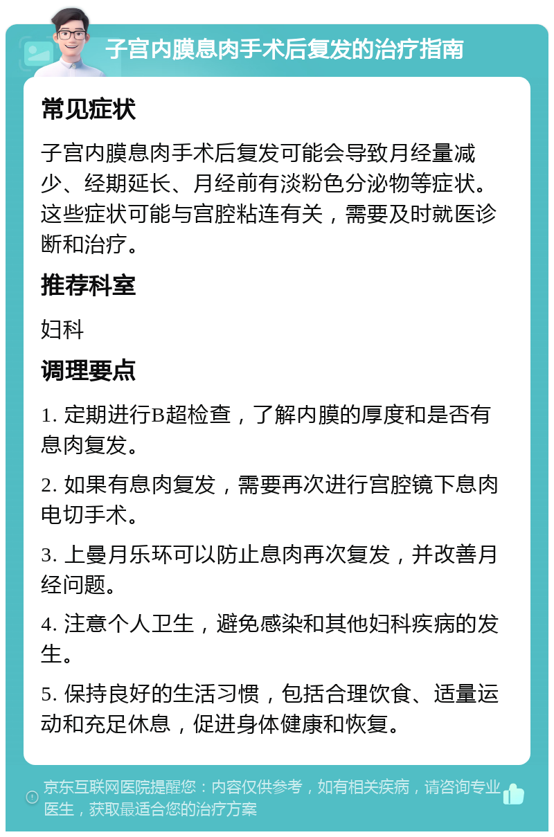 子宫内膜息肉手术后复发的治疗指南 常见症状 子宫内膜息肉手术后复发可能会导致月经量减少、经期延长、月经前有淡粉色分泌物等症状。这些症状可能与宫腔粘连有关，需要及时就医诊断和治疗。 推荐科室 妇科 调理要点 1. 定期进行B超检查，了解内膜的厚度和是否有息肉复发。 2. 如果有息肉复发，需要再次进行宫腔镜下息肉电切手术。 3. 上曼月乐环可以防止息肉再次复发，并改善月经问题。 4. 注意个人卫生，避免感染和其他妇科疾病的发生。 5. 保持良好的生活习惯，包括合理饮食、适量运动和充足休息，促进身体健康和恢复。