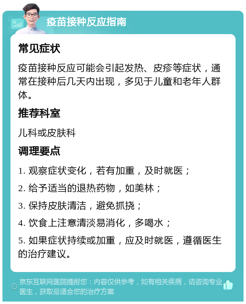 疫苗接种反应指南 常见症状 疫苗接种反应可能会引起发热、皮疹等症状，通常在接种后几天内出现，多见于儿童和老年人群体。 推荐科室 儿科或皮肤科 调理要点 1. 观察症状变化，若有加重，及时就医； 2. 给予适当的退热药物，如美林； 3. 保持皮肤清洁，避免抓挠； 4. 饮食上注意清淡易消化，多喝水； 5. 如果症状持续或加重，应及时就医，遵循医生的治疗建议。