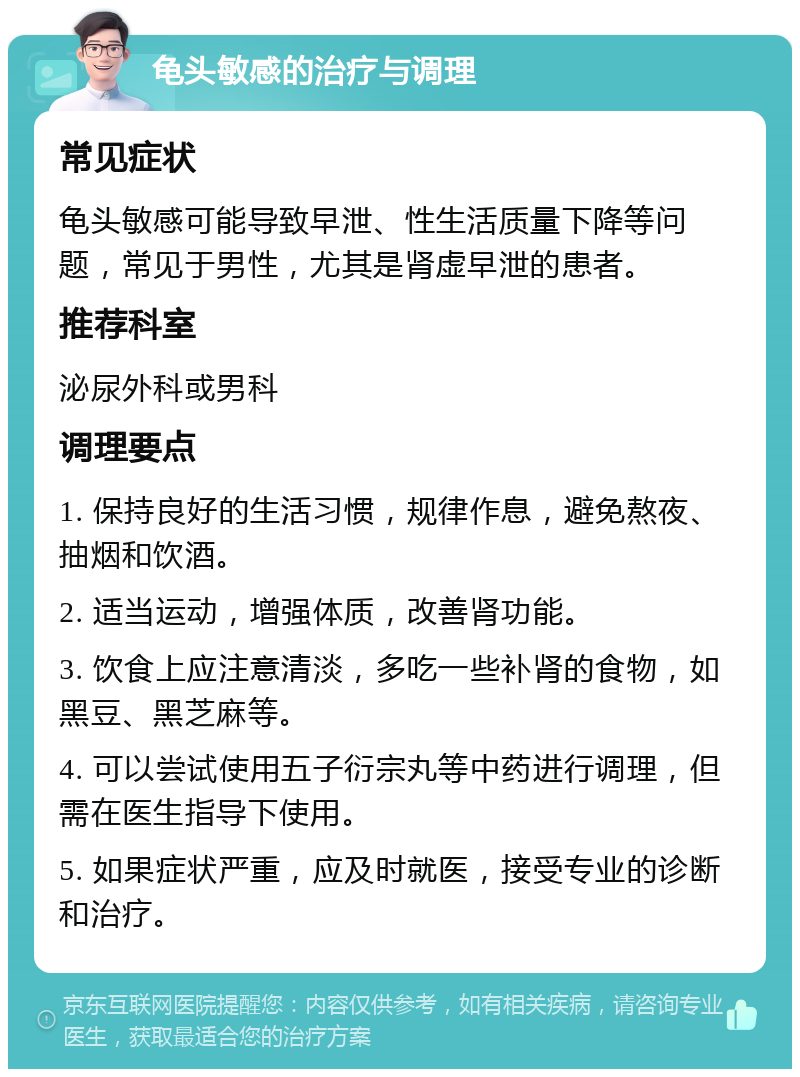 龟头敏感的治疗与调理 常见症状 龟头敏感可能导致早泄、性生活质量下降等问题，常见于男性，尤其是肾虚早泄的患者。 推荐科室 泌尿外科或男科 调理要点 1. 保持良好的生活习惯，规律作息，避免熬夜、抽烟和饮酒。 2. 适当运动，增强体质，改善肾功能。 3. 饮食上应注意清淡，多吃一些补肾的食物，如黑豆、黑芝麻等。 4. 可以尝试使用五子衍宗丸等中药进行调理，但需在医生指导下使用。 5. 如果症状严重，应及时就医，接受专业的诊断和治疗。