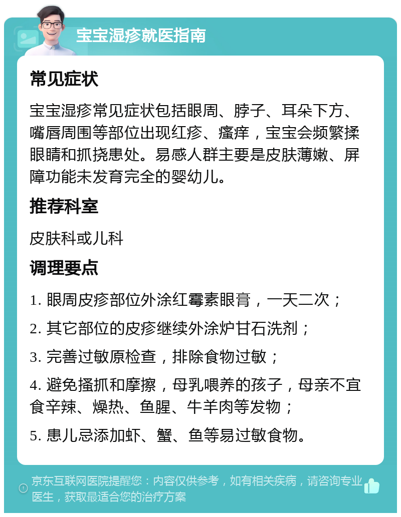 宝宝湿疹就医指南 常见症状 宝宝湿疹常见症状包括眼周、脖子、耳朵下方、嘴唇周围等部位出现红疹、瘙痒，宝宝会频繁揉眼睛和抓挠患处。易感人群主要是皮肤薄嫩、屏障功能未发育完全的婴幼儿。 推荐科室 皮肤科或儿科 调理要点 1. 眼周皮疹部位外涂红霉素眼膏，一天二次； 2. 其它部位的皮疹继续外涂炉甘石洗剂； 3. 完善过敏原检查，排除食物过敏； 4. 避免搔抓和摩擦，母乳喂养的孩子，母亲不宜食辛辣、燥热、鱼腥、牛羊肉等发物； 5. 患儿忌添加虾、蟹、鱼等易过敏食物。