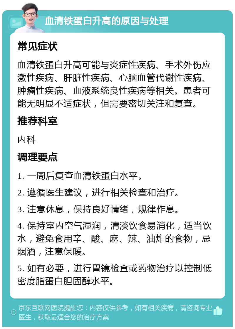 血清铁蛋白升高的原因与处理 常见症状 血清铁蛋白升高可能与炎症性疾病、手术外伤应激性疾病、肝脏性疾病、心脑血管代谢性疾病、肿瘤性疾病、血液系统良性疾病等相关。患者可能无明显不适症状，但需要密切关注和复查。 推荐科室 内科 调理要点 1. 一周后复查血清铁蛋白水平。 2. 遵循医生建议，进行相关检查和治疗。 3. 注意休息，保持良好情绪，规律作息。 4. 保持室内空气湿润，清淡饮食易消化，适当饮水，避免食用辛、酸、麻、辣、油炸的食物，忌烟酒，注意保暖。 5. 如有必要，进行胃镜检查或药物治疗以控制低密度脂蛋白胆固醇水平。