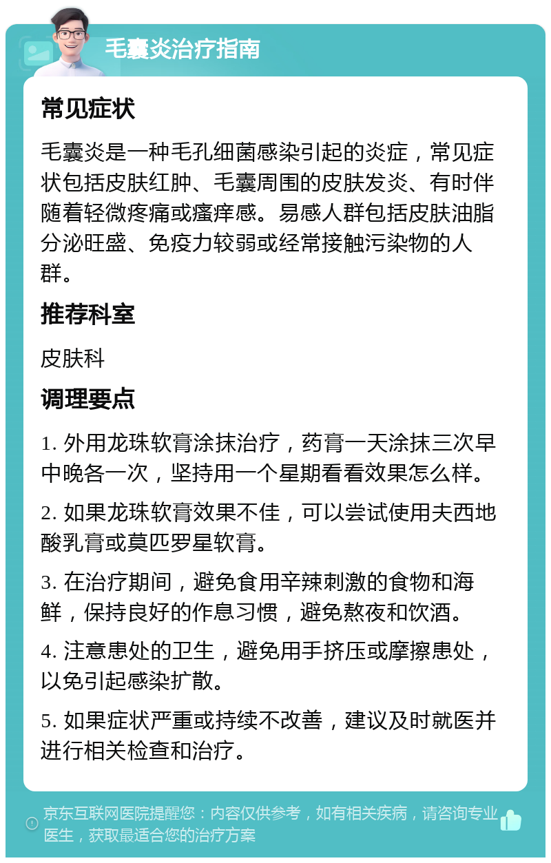 毛囊炎治疗指南 常见症状 毛囊炎是一种毛孔细菌感染引起的炎症，常见症状包括皮肤红肿、毛囊周围的皮肤发炎、有时伴随着轻微疼痛或瘙痒感。易感人群包括皮肤油脂分泌旺盛、免疫力较弱或经常接触污染物的人群。 推荐科室 皮肤科 调理要点 1. 外用龙珠软膏涂抹治疗，药膏一天涂抹三次早中晚各一次，坚持用一个星期看看效果怎么样。 2. 如果龙珠软膏效果不佳，可以尝试使用夫西地酸乳膏或莫匹罗星软膏。 3. 在治疗期间，避免食用辛辣刺激的食物和海鲜，保持良好的作息习惯，避免熬夜和饮酒。 4. 注意患处的卫生，避免用手挤压或摩擦患处，以免引起感染扩散。 5. 如果症状严重或持续不改善，建议及时就医并进行相关检查和治疗。