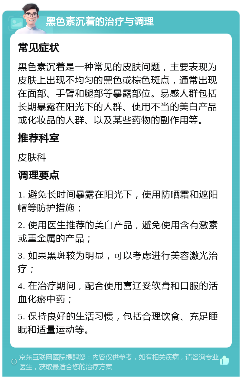 黑色素沉着的治疗与调理 常见症状 黑色素沉着是一种常见的皮肤问题，主要表现为皮肤上出现不均匀的黑色或棕色斑点，通常出现在面部、手臂和腿部等暴露部位。易感人群包括长期暴露在阳光下的人群、使用不当的美白产品或化妆品的人群、以及某些药物的副作用等。 推荐科室 皮肤科 调理要点 1. 避免长时间暴露在阳光下，使用防晒霜和遮阳帽等防护措施； 2. 使用医生推荐的美白产品，避免使用含有激素或重金属的产品； 3. 如果黑斑较为明显，可以考虑进行美容激光治疗； 4. 在治疗期间，配合使用喜辽妥软膏和口服的活血化瘀中药； 5. 保持良好的生活习惯，包括合理饮食、充足睡眠和适量运动等。