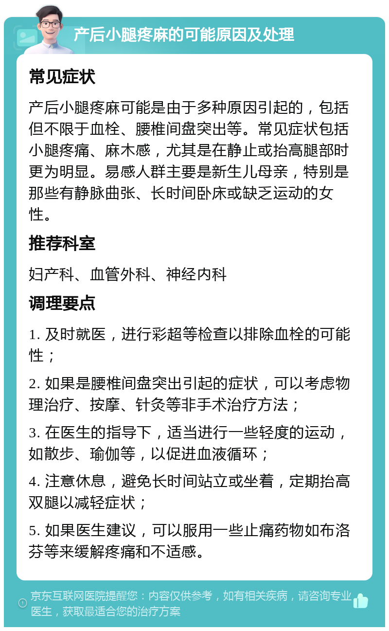 产后小腿疼麻的可能原因及处理 常见症状 产后小腿疼麻可能是由于多种原因引起的，包括但不限于血栓、腰椎间盘突出等。常见症状包括小腿疼痛、麻木感，尤其是在静止或抬高腿部时更为明显。易感人群主要是新生儿母亲，特别是那些有静脉曲张、长时间卧床或缺乏运动的女性。 推荐科室 妇产科、血管外科、神经内科 调理要点 1. 及时就医，进行彩超等检查以排除血栓的可能性； 2. 如果是腰椎间盘突出引起的症状，可以考虑物理治疗、按摩、针灸等非手术治疗方法； 3. 在医生的指导下，适当进行一些轻度的运动，如散步、瑜伽等，以促进血液循环； 4. 注意休息，避免长时间站立或坐着，定期抬高双腿以减轻症状； 5. 如果医生建议，可以服用一些止痛药物如布洛芬等来缓解疼痛和不适感。