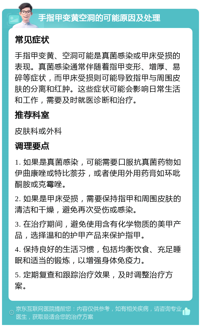 手指甲变黄空洞的可能原因及处理 常见症状 手指甲变黄、空洞可能是真菌感染或甲床受损的表现。真菌感染通常伴随着指甲变形、增厚、易碎等症状，而甲床受损则可能导致指甲与周围皮肤的分离和红肿。这些症状可能会影响日常生活和工作，需要及时就医诊断和治疗。 推荐科室 皮肤科或外科 调理要点 1. 如果是真菌感染，可能需要口服抗真菌药物如伊曲康唑或特比萘芬，或者使用外用药膏如环吡酮胺或克霉唑。 2. 如果是甲床受损，需要保持指甲和周围皮肤的清洁和干燥，避免再次受伤或感染。 3. 在治疗期间，避免使用含有化学物质的美甲产品，选择温和的护甲产品来保护指甲。 4. 保持良好的生活习惯，包括均衡饮食、充足睡眠和适当的锻炼，以增强身体免疫力。 5. 定期复查和跟踪治疗效果，及时调整治疗方案。