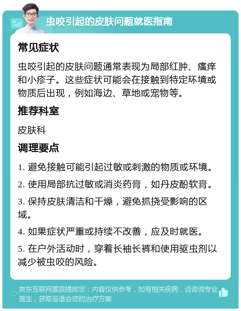 虫咬引起的皮肤问题就医指南 常见症状 虫咬引起的皮肤问题通常表现为局部红肿、瘙痒和小疹子。这些症状可能会在接触到特定环境或物质后出现，例如海边、草地或宠物等。 推荐科室 皮肤科 调理要点 1. 避免接触可能引起过敏或刺激的物质或环境。 2. 使用局部抗过敏或消炎药膏，如丹皮酚软膏。 3. 保持皮肤清洁和干燥，避免抓挠受影响的区域。 4. 如果症状严重或持续不改善，应及时就医。 5. 在户外活动时，穿着长袖长裤和使用驱虫剂以减少被虫咬的风险。