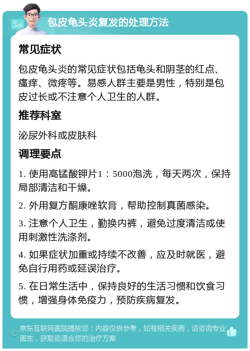 包皮龟头炎复发的处理方法 常见症状 包皮龟头炎的常见症状包括龟头和阴茎的红点、瘙痒、微疼等。易感人群主要是男性，特别是包皮过长或不注意个人卫生的人群。 推荐科室 泌尿外科或皮肤科 调理要点 1. 使用高锰酸钾片1：5000泡洗，每天两次，保持局部清洁和干燥。 2. 外用复方酮康唑软膏，帮助控制真菌感染。 3. 注意个人卫生，勤换内裤，避免过度清洁或使用刺激性洗涤剂。 4. 如果症状加重或持续不改善，应及时就医，避免自行用药或延误治疗。 5. 在日常生活中，保持良好的生活习惯和饮食习惯，增强身体免疫力，预防疾病复发。