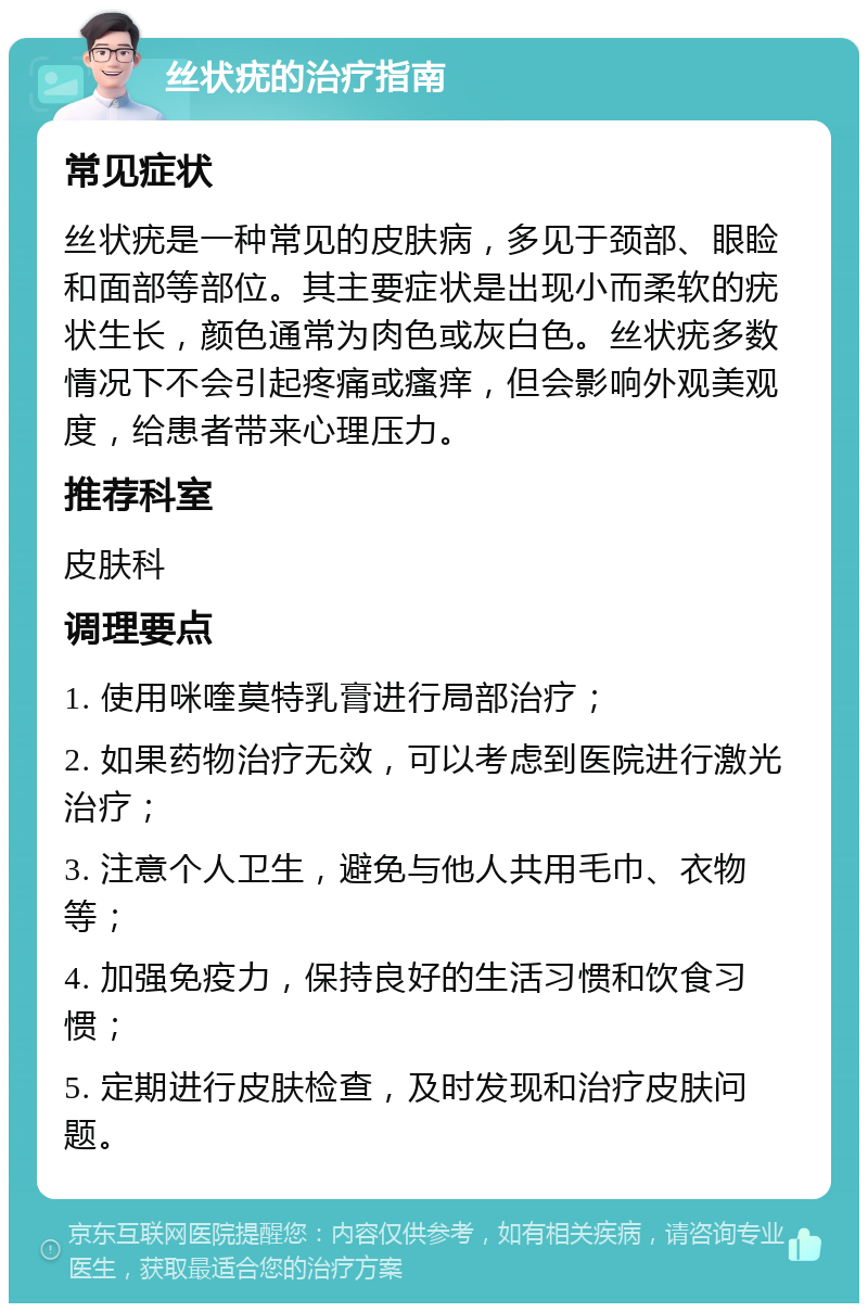 丝状疣的治疗指南 常见症状 丝状疣是一种常见的皮肤病，多见于颈部、眼睑和面部等部位。其主要症状是出现小而柔软的疣状生长，颜色通常为肉色或灰白色。丝状疣多数情况下不会引起疼痛或瘙痒，但会影响外观美观度，给患者带来心理压力。 推荐科室 皮肤科 调理要点 1. 使用咪喹莫特乳膏进行局部治疗； 2. 如果药物治疗无效，可以考虑到医院进行激光治疗； 3. 注意个人卫生，避免与他人共用毛巾、衣物等； 4. 加强免疫力，保持良好的生活习惯和饮食习惯； 5. 定期进行皮肤检查，及时发现和治疗皮肤问题。