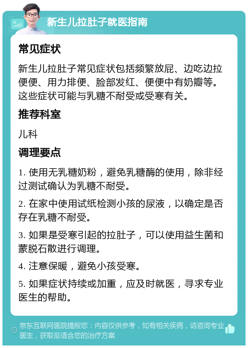 新生儿拉肚子就医指南 常见症状 新生儿拉肚子常见症状包括频繁放屁、边吃边拉便便、用力排便、脸部发红、便便中有奶瓣等。这些症状可能与乳糖不耐受或受寒有关。 推荐科室 儿科 调理要点 1. 使用无乳糖奶粉，避免乳糖酶的使用，除非经过测试确认为乳糖不耐受。 2. 在家中使用试纸检测小孩的尿液，以确定是否存在乳糖不耐受。 3. 如果是受寒引起的拉肚子，可以使用益生菌和蒙脱石散进行调理。 4. 注意保暖，避免小孩受寒。 5. 如果症状持续或加重，应及时就医，寻求专业医生的帮助。