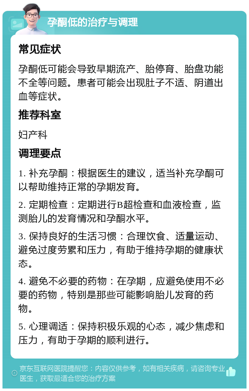 孕酮低的治疗与调理 常见症状 孕酮低可能会导致早期流产、胎停育、胎盘功能不全等问题。患者可能会出现肚子不适、阴道出血等症状。 推荐科室 妇产科 调理要点 1. 补充孕酮：根据医生的建议，适当补充孕酮可以帮助维持正常的孕期发育。 2. 定期检查：定期进行B超检查和血液检查，监测胎儿的发育情况和孕酮水平。 3. 保持良好的生活习惯：合理饮食、适量运动、避免过度劳累和压力，有助于维持孕期的健康状态。 4. 避免不必要的药物：在孕期，应避免使用不必要的药物，特别是那些可能影响胎儿发育的药物。 5. 心理调适：保持积极乐观的心态，减少焦虑和压力，有助于孕期的顺利进行。