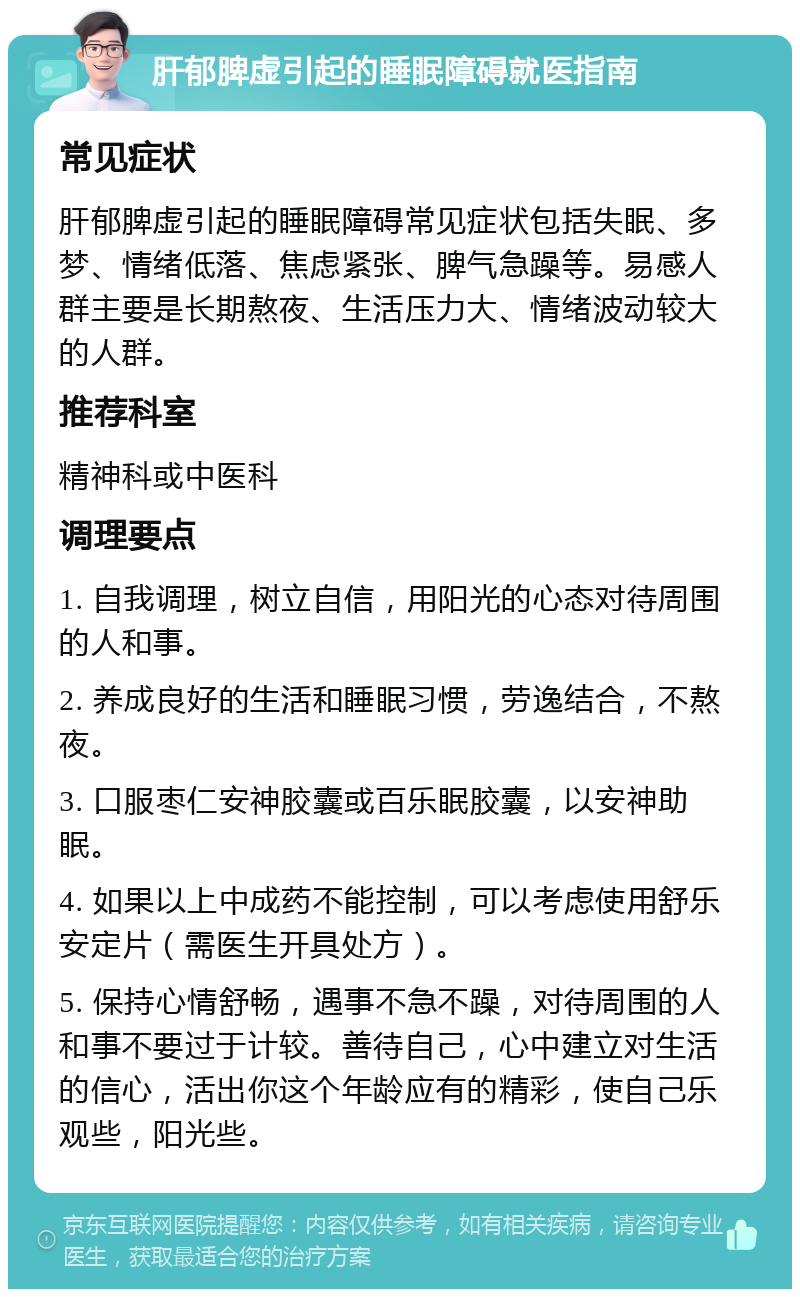 肝郁脾虚引起的睡眠障碍就医指南 常见症状 肝郁脾虚引起的睡眠障碍常见症状包括失眠、多梦、情绪低落、焦虑紧张、脾气急躁等。易感人群主要是长期熬夜、生活压力大、情绪波动较大的人群。 推荐科室 精神科或中医科 调理要点 1. 自我调理，树立自信，用阳光的心态对待周围的人和事。 2. 养成良好的生活和睡眠习惯，劳逸结合，不熬夜。 3. 口服枣仁安神胶囊或百乐眠胶囊，以安神助眠。 4. 如果以上中成药不能控制，可以考虑使用舒乐安定片（需医生开具处方）。 5. 保持心情舒畅，遇事不急不躁，对待周围的人和事不要过于计较。善待自己，心中建立对生活的信心，活出你这个年龄应有的精彩，使自己乐观些，阳光些。