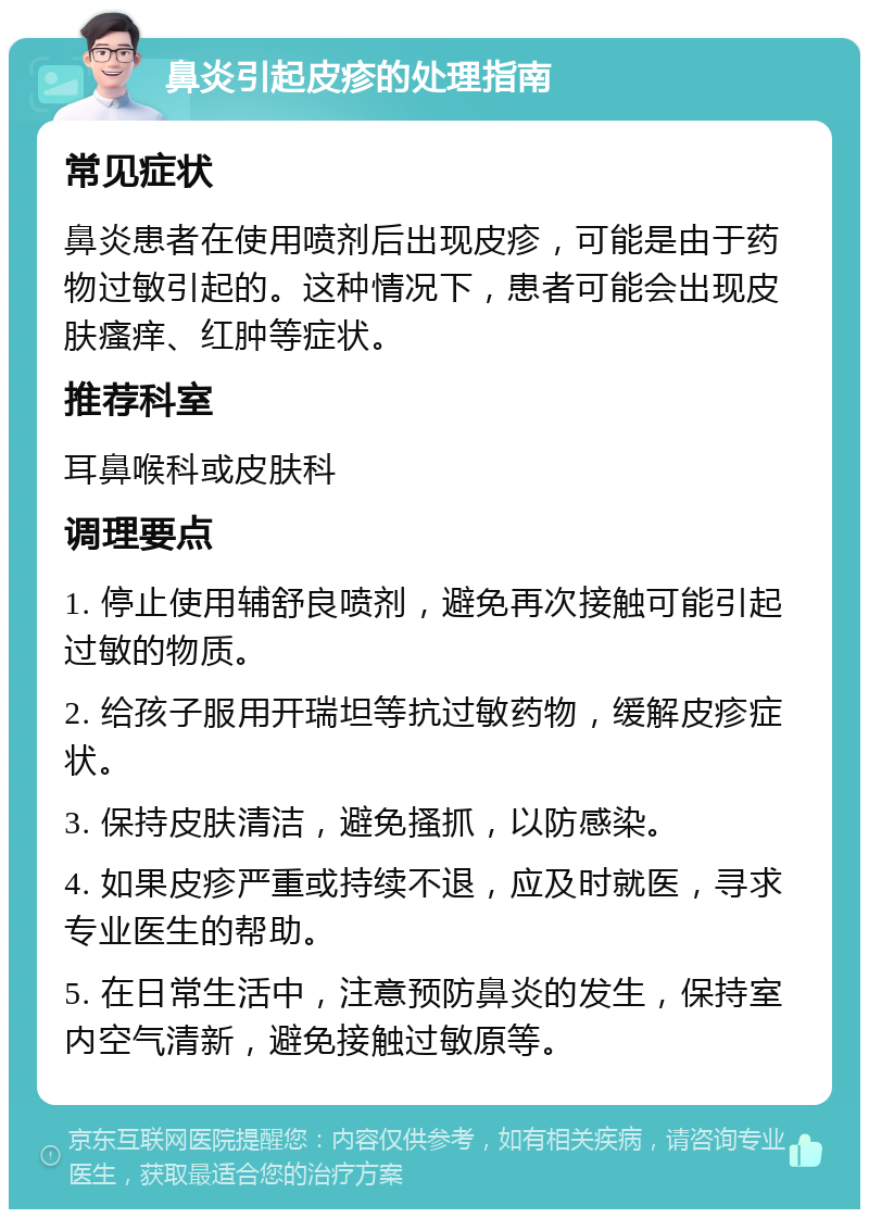 鼻炎引起皮疹的处理指南 常见症状 鼻炎患者在使用喷剂后出现皮疹，可能是由于药物过敏引起的。这种情况下，患者可能会出现皮肤瘙痒、红肿等症状。 推荐科室 耳鼻喉科或皮肤科 调理要点 1. 停止使用辅舒良喷剂，避免再次接触可能引起过敏的物质。 2. 给孩子服用开瑞坦等抗过敏药物，缓解皮疹症状。 3. 保持皮肤清洁，避免搔抓，以防感染。 4. 如果皮疹严重或持续不退，应及时就医，寻求专业医生的帮助。 5. 在日常生活中，注意预防鼻炎的发生，保持室内空气清新，避免接触过敏原等。