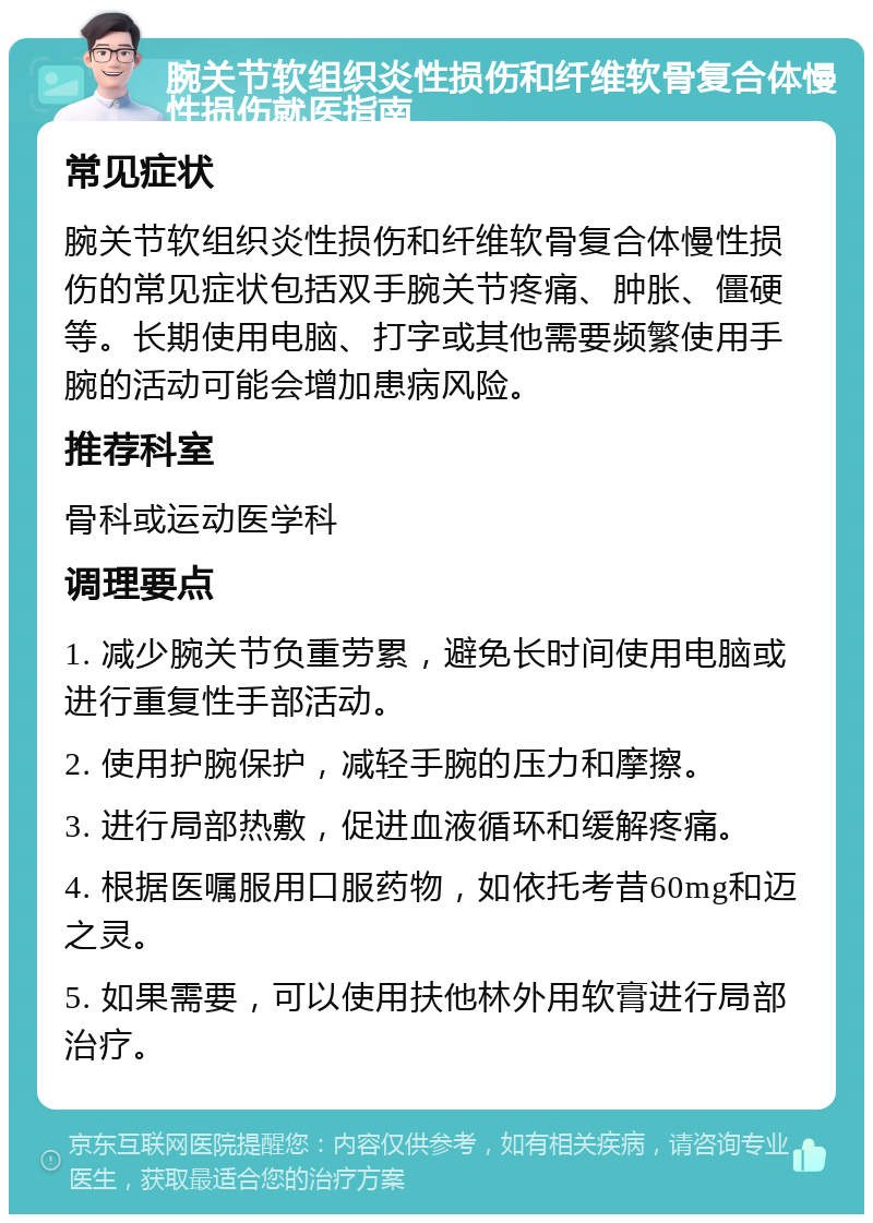 腕关节软组织炎性损伤和纤维软骨复合体慢性损伤就医指南 常见症状 腕关节软组织炎性损伤和纤维软骨复合体慢性损伤的常见症状包括双手腕关节疼痛、肿胀、僵硬等。长期使用电脑、打字或其他需要频繁使用手腕的活动可能会增加患病风险。 推荐科室 骨科或运动医学科 调理要点 1. 减少腕关节负重劳累，避免长时间使用电脑或进行重复性手部活动。 2. 使用护腕保护，减轻手腕的压力和摩擦。 3. 进行局部热敷，促进血液循环和缓解疼痛。 4. 根据医嘱服用口服药物，如依托考昔60mg和迈之灵。 5. 如果需要，可以使用扶他林外用软膏进行局部治疗。