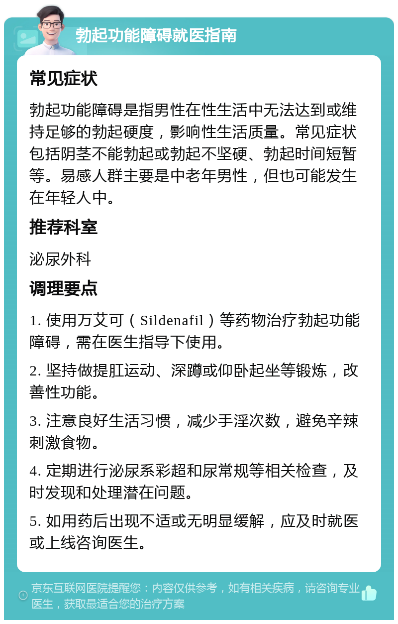 勃起功能障碍就医指南 常见症状 勃起功能障碍是指男性在性生活中无法达到或维持足够的勃起硬度，影响性生活质量。常见症状包括阴茎不能勃起或勃起不坚硬、勃起时间短暂等。易感人群主要是中老年男性，但也可能发生在年轻人中。 推荐科室 泌尿外科 调理要点 1. 使用万艾可（Sildenafil）等药物治疗勃起功能障碍，需在医生指导下使用。 2. 坚持做提肛运动、深蹲或仰卧起坐等锻炼，改善性功能。 3. 注意良好生活习惯，减少手淫次数，避免辛辣刺激食物。 4. 定期进行泌尿系彩超和尿常规等相关检查，及时发现和处理潜在问题。 5. 如用药后出现不适或无明显缓解，应及时就医或上线咨询医生。