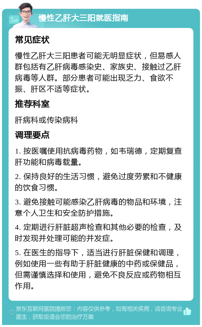 慢性乙肝大三阳就医指南 常见症状 慢性乙肝大三阳患者可能无明显症状，但易感人群包括有乙肝病毒感染史、家族史、接触过乙肝病毒等人群。部分患者可能出现乏力、食欲不振、肝区不适等症状。 推荐科室 肝病科或传染病科 调理要点 1. 按医嘱使用抗病毒药物，如韦瑞德，定期复查肝功能和病毒载量。 2. 保持良好的生活习惯，避免过度劳累和不健康的饮食习惯。 3. 避免接触可能感染乙肝病毒的物品和环境，注意个人卫生和安全防护措施。 4. 定期进行肝脏超声检查和其他必要的检查，及时发现并处理可能的并发症。 5. 在医生的指导下，适当进行肝脏保健和调理，例如使用一些有助于肝脏健康的中药或保健品，但需谨慎选择和使用，避免不良反应或药物相互作用。