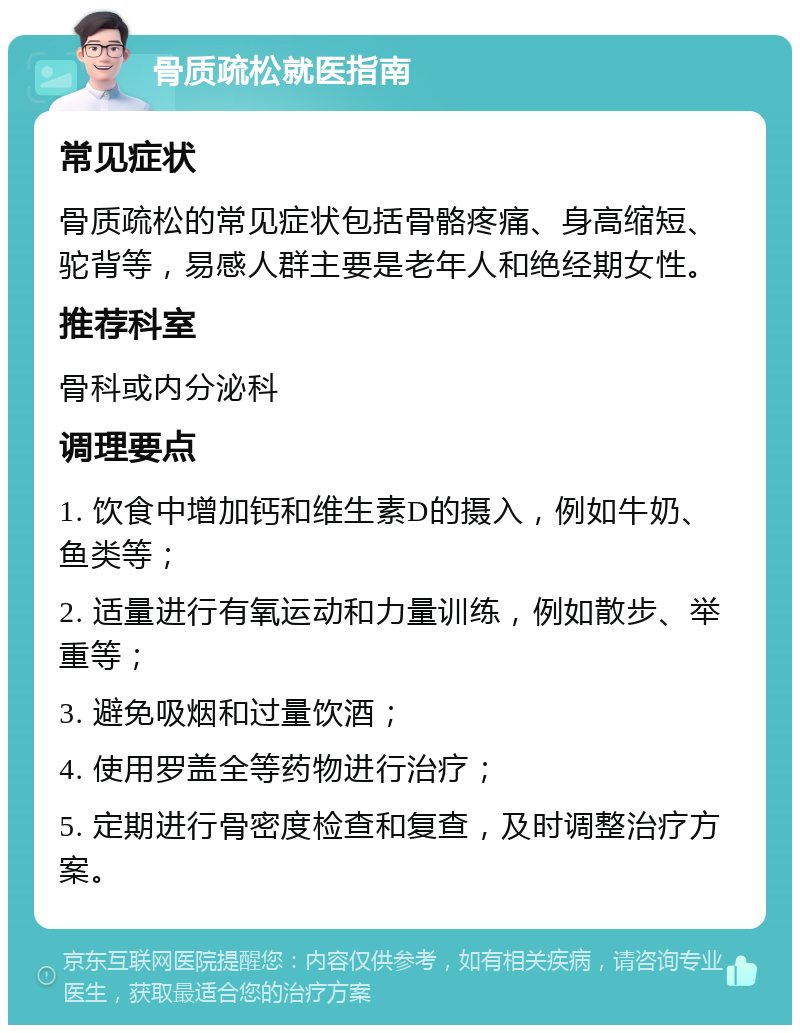 骨质疏松就医指南 常见症状 骨质疏松的常见症状包括骨骼疼痛、身高缩短、驼背等，易感人群主要是老年人和绝经期女性。 推荐科室 骨科或内分泌科 调理要点 1. 饮食中增加钙和维生素D的摄入，例如牛奶、鱼类等； 2. 适量进行有氧运动和力量训练，例如散步、举重等； 3. 避免吸烟和过量饮酒； 4. 使用罗盖全等药物进行治疗； 5. 定期进行骨密度检查和复查，及时调整治疗方案。