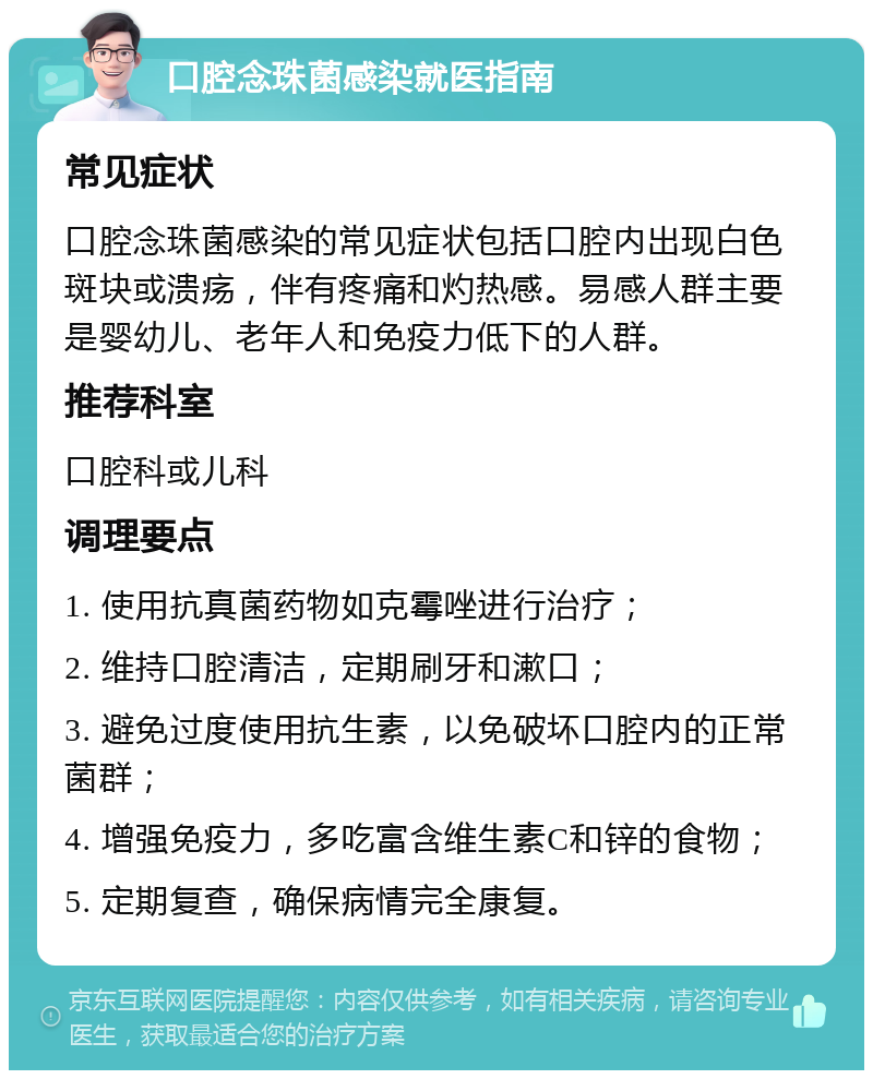 口腔念珠菌感染就医指南 常见症状 口腔念珠菌感染的常见症状包括口腔内出现白色斑块或溃疡，伴有疼痛和灼热感。易感人群主要是婴幼儿、老年人和免疫力低下的人群。 推荐科室 口腔科或儿科 调理要点 1. 使用抗真菌药物如克霉唑进行治疗； 2. 维持口腔清洁，定期刷牙和漱口； 3. 避免过度使用抗生素，以免破坏口腔内的正常菌群； 4. 增强免疫力，多吃富含维生素C和锌的食物； 5. 定期复查，确保病情完全康复。