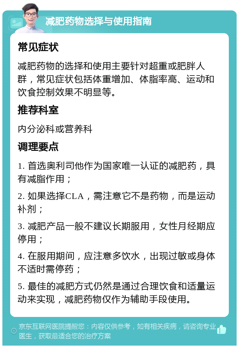 减肥药物选择与使用指南 常见症状 减肥药物的选择和使用主要针对超重或肥胖人群，常见症状包括体重增加、体脂率高、运动和饮食控制效果不明显等。 推荐科室 内分泌科或营养科 调理要点 1. 首选奥利司他作为国家唯一认证的减肥药，具有减脂作用； 2. 如果选择CLA，需注意它不是药物，而是运动补剂； 3. 减肥产品一般不建议长期服用，女性月经期应停用； 4. 在服用期间，应注意多饮水，出现过敏或身体不适时需停药； 5. 最佳的减肥方式仍然是通过合理饮食和适量运动来实现，减肥药物仅作为辅助手段使用。