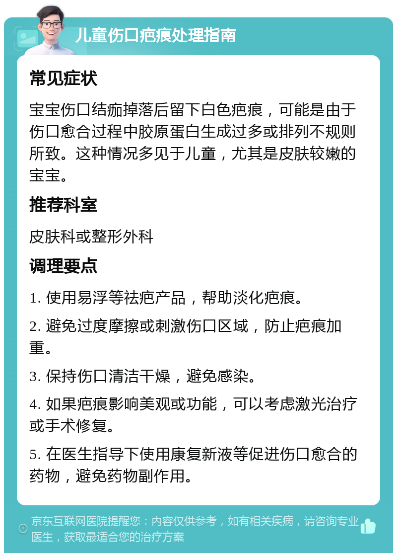 儿童伤口疤痕处理指南 常见症状 宝宝伤口结痂掉落后留下白色疤痕，可能是由于伤口愈合过程中胶原蛋白生成过多或排列不规则所致。这种情况多见于儿童，尤其是皮肤较嫩的宝宝。 推荐科室 皮肤科或整形外科 调理要点 1. 使用易浮等祛疤产品，帮助淡化疤痕。 2. 避免过度摩擦或刺激伤口区域，防止疤痕加重。 3. 保持伤口清洁干燥，避免感染。 4. 如果疤痕影响美观或功能，可以考虑激光治疗或手术修复。 5. 在医生指导下使用康复新液等促进伤口愈合的药物，避免药物副作用。