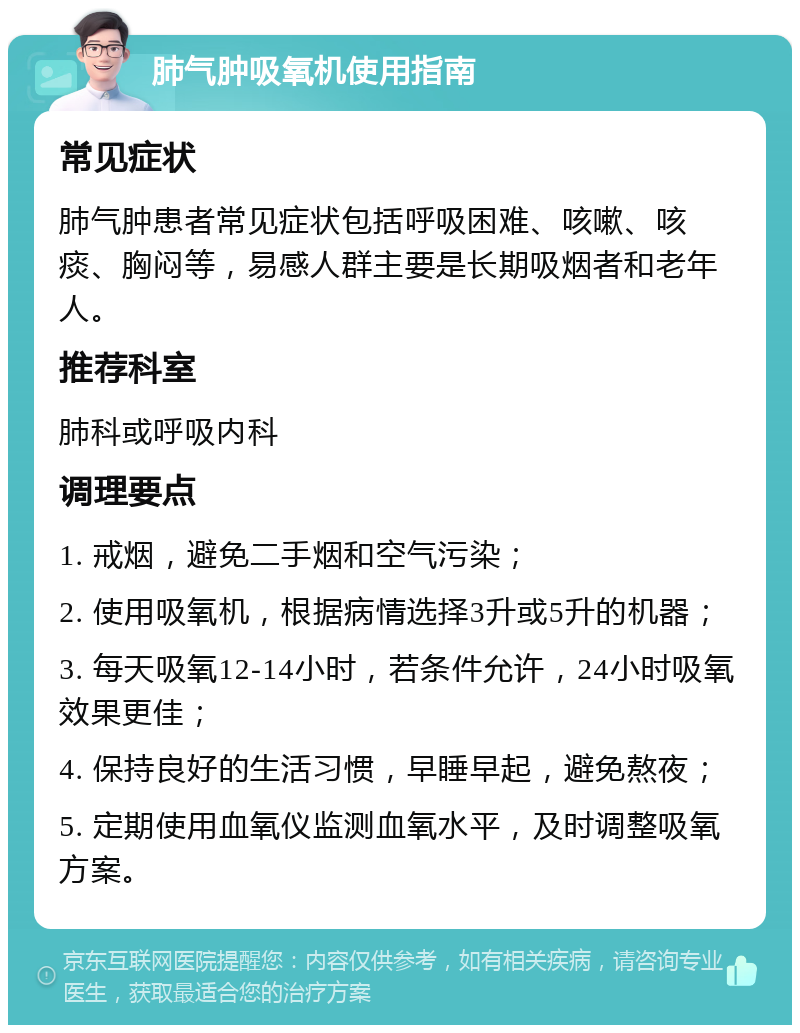 肺气肿吸氧机使用指南 常见症状 肺气肿患者常见症状包括呼吸困难、咳嗽、咳痰、胸闷等，易感人群主要是长期吸烟者和老年人。 推荐科室 肺科或呼吸内科 调理要点 1. 戒烟，避免二手烟和空气污染； 2. 使用吸氧机，根据病情选择3升或5升的机器； 3. 每天吸氧12-14小时，若条件允许，24小时吸氧效果更佳； 4. 保持良好的生活习惯，早睡早起，避免熬夜； 5. 定期使用血氧仪监测血氧水平，及时调整吸氧方案。