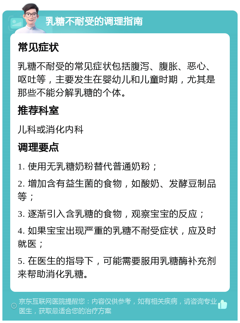 乳糖不耐受的调理指南 常见症状 乳糖不耐受的常见症状包括腹泻、腹胀、恶心、呕吐等，主要发生在婴幼儿和儿童时期，尤其是那些不能分解乳糖的个体。 推荐科室 儿科或消化内科 调理要点 1. 使用无乳糖奶粉替代普通奶粉； 2. 增加含有益生菌的食物，如酸奶、发酵豆制品等； 3. 逐渐引入含乳糖的食物，观察宝宝的反应； 4. 如果宝宝出现严重的乳糖不耐受症状，应及时就医； 5. 在医生的指导下，可能需要服用乳糖酶补充剂来帮助消化乳糖。