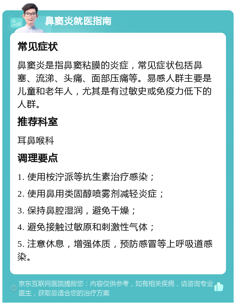 鼻窦炎就医指南 常见症状 鼻窦炎是指鼻窦粘膜的炎症，常见症状包括鼻塞、流涕、头痛、面部压痛等。易感人群主要是儿童和老年人，尤其是有过敏史或免疫力低下的人群。 推荐科室 耳鼻喉科 调理要点 1. 使用桉泞派等抗生素治疗感染； 2. 使用鼻用类固醇喷雾剂减轻炎症； 3. 保持鼻腔湿润，避免干燥； 4. 避免接触过敏原和刺激性气体； 5. 注意休息，增强体质，预防感冒等上呼吸道感染。