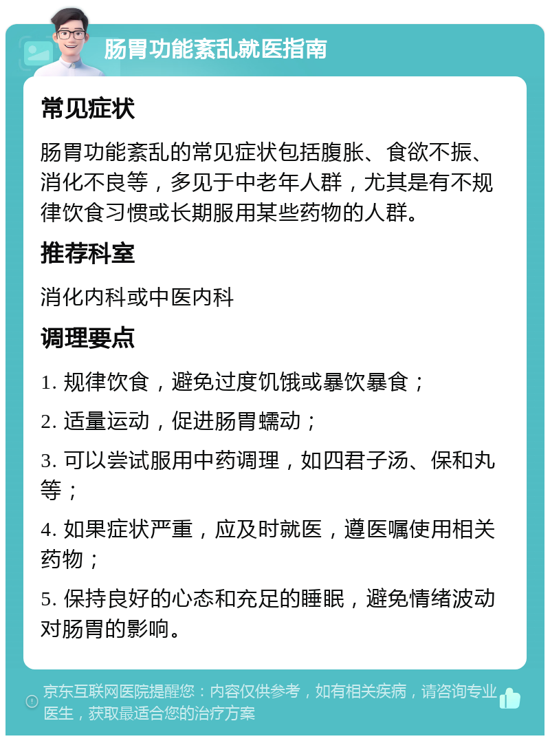 肠胃功能紊乱就医指南 常见症状 肠胃功能紊乱的常见症状包括腹胀、食欲不振、消化不良等，多见于中老年人群，尤其是有不规律饮食习惯或长期服用某些药物的人群。 推荐科室 消化内科或中医内科 调理要点 1. 规律饮食，避免过度饥饿或暴饮暴食； 2. 适量运动，促进肠胃蠕动； 3. 可以尝试服用中药调理，如四君子汤、保和丸等； 4. 如果症状严重，应及时就医，遵医嘱使用相关药物； 5. 保持良好的心态和充足的睡眠，避免情绪波动对肠胃的影响。