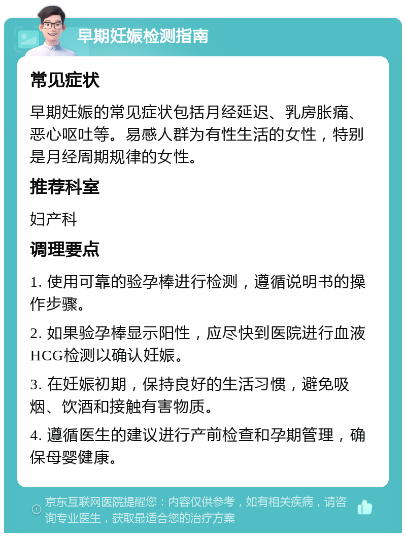 早期妊娠检测指南 常见症状 早期妊娠的常见症状包括月经延迟、乳房胀痛、恶心呕吐等。易感人群为有性生活的女性，特别是月经周期规律的女性。 推荐科室 妇产科 调理要点 1. 使用可靠的验孕棒进行检测，遵循说明书的操作步骤。 2. 如果验孕棒显示阳性，应尽快到医院进行血液HCG检测以确认妊娠。 3. 在妊娠初期，保持良好的生活习惯，避免吸烟、饮酒和接触有害物质。 4. 遵循医生的建议进行产前检查和孕期管理，确保母婴健康。