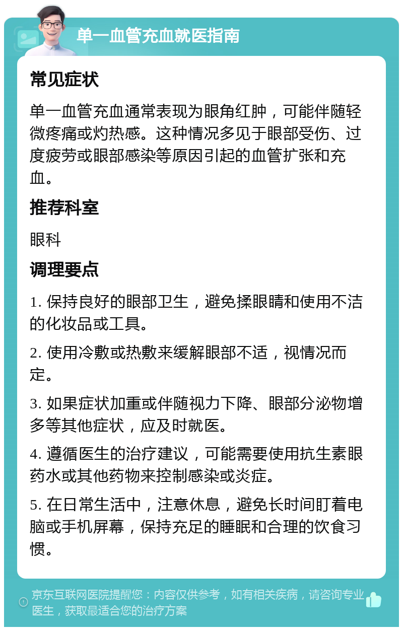 单一血管充血就医指南 常见症状 单一血管充血通常表现为眼角红肿，可能伴随轻微疼痛或灼热感。这种情况多见于眼部受伤、过度疲劳或眼部感染等原因引起的血管扩张和充血。 推荐科室 眼科 调理要点 1. 保持良好的眼部卫生，避免揉眼睛和使用不洁的化妆品或工具。 2. 使用冷敷或热敷来缓解眼部不适，视情况而定。 3. 如果症状加重或伴随视力下降、眼部分泌物增多等其他症状，应及时就医。 4. 遵循医生的治疗建议，可能需要使用抗生素眼药水或其他药物来控制感染或炎症。 5. 在日常生活中，注意休息，避免长时间盯着电脑或手机屏幕，保持充足的睡眠和合理的饮食习惯。