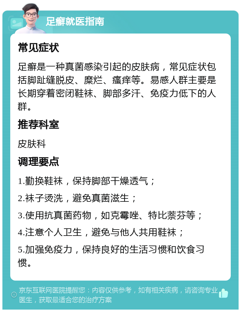 足癣就医指南 常见症状 足癣是一种真菌感染引起的皮肤病，常见症状包括脚趾缝脱皮、糜烂、瘙痒等。易感人群主要是长期穿着密闭鞋袜、脚部多汗、免疫力低下的人群。 推荐科室 皮肤科 调理要点 1.勤换鞋袜，保持脚部干燥透气； 2.袜子烫洗，避免真菌滋生； 3.使用抗真菌药物，如克霉唑、特比萘芬等； 4.注意个人卫生，避免与他人共用鞋袜； 5.加强免疫力，保持良好的生活习惯和饮食习惯。