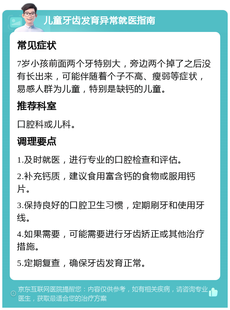 儿童牙齿发育异常就医指南 常见症状 7岁小孩前面两个牙特别大，旁边两个掉了之后没有长出来，可能伴随着个子不高、瘦弱等症状，易感人群为儿童，特别是缺钙的儿童。 推荐科室 口腔科或儿科。 调理要点 1.及时就医，进行专业的口腔检查和评估。 2.补充钙质，建议食用富含钙的食物或服用钙片。 3.保持良好的口腔卫生习惯，定期刷牙和使用牙线。 4.如果需要，可能需要进行牙齿矫正或其他治疗措施。 5.定期复查，确保牙齿发育正常。