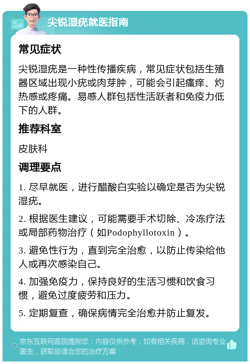 尖锐湿疣就医指南 常见症状 尖锐湿疣是一种性传播疾病，常见症状包括生殖器区域出现小疣或肉芽肿，可能会引起瘙痒、灼热感或疼痛。易感人群包括性活跃者和免疫力低下的人群。 推荐科室 皮肤科 调理要点 1. 尽早就医，进行醋酸白实验以确定是否为尖锐湿疣。 2. 根据医生建议，可能需要手术切除、冷冻疗法或局部药物治疗（如Podophyllotoxin）。 3. 避免性行为，直到完全治愈，以防止传染给他人或再次感染自己。 4. 加强免疫力，保持良好的生活习惯和饮食习惯，避免过度疲劳和压力。 5. 定期复查，确保病情完全治愈并防止复发。