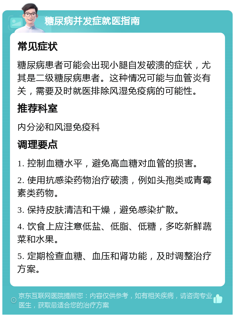 糖尿病并发症就医指南 常见症状 糖尿病患者可能会出现小腿自发破溃的症状，尤其是二级糖尿病患者。这种情况可能与血管炎有关，需要及时就医排除风湿免疫病的可能性。 推荐科室 内分泌和风湿免疫科 调理要点 1. 控制血糖水平，避免高血糖对血管的损害。 2. 使用抗感染药物治疗破溃，例如头孢类或青霉素类药物。 3. 保持皮肤清洁和干燥，避免感染扩散。 4. 饮食上应注意低盐、低脂、低糖，多吃新鲜蔬菜和水果。 5. 定期检查血糖、血压和肾功能，及时调整治疗方案。