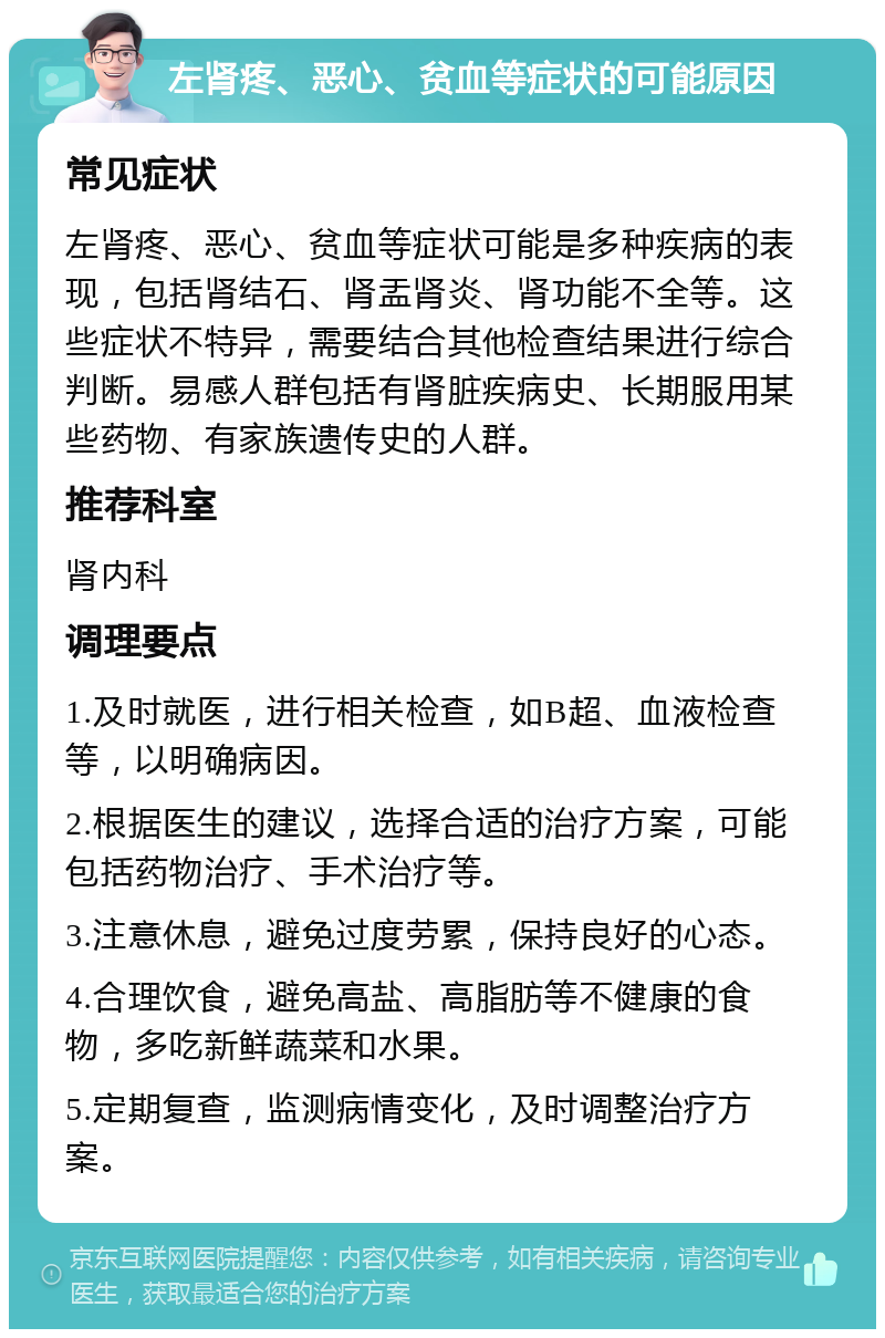 左肾疼、恶心、贫血等症状的可能原因 常见症状 左肾疼、恶心、贫血等症状可能是多种疾病的表现，包括肾结石、肾盂肾炎、肾功能不全等。这些症状不特异，需要结合其他检查结果进行综合判断。易感人群包括有肾脏疾病史、长期服用某些药物、有家族遗传史的人群。 推荐科室 肾内科 调理要点 1.及时就医，进行相关检查，如B超、血液检查等，以明确病因。 2.根据医生的建议，选择合适的治疗方案，可能包括药物治疗、手术治疗等。 3.注意休息，避免过度劳累，保持良好的心态。 4.合理饮食，避免高盐、高脂肪等不健康的食物，多吃新鲜蔬菜和水果。 5.定期复查，监测病情变化，及时调整治疗方案。