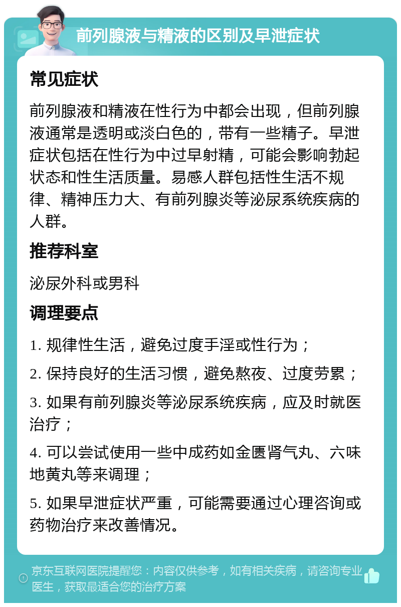 前列腺液与精液的区别及早泄症状 常见症状 前列腺液和精液在性行为中都会出现，但前列腺液通常是透明或淡白色的，带有一些精子。早泄症状包括在性行为中过早射精，可能会影响勃起状态和性生活质量。易感人群包括性生活不规律、精神压力大、有前列腺炎等泌尿系统疾病的人群。 推荐科室 泌尿外科或男科 调理要点 1. 规律性生活，避免过度手淫或性行为； 2. 保持良好的生活习惯，避免熬夜、过度劳累； 3. 如果有前列腺炎等泌尿系统疾病，应及时就医治疗； 4. 可以尝试使用一些中成药如金匮肾气丸、六味地黄丸等来调理； 5. 如果早泄症状严重，可能需要通过心理咨询或药物治疗来改善情况。