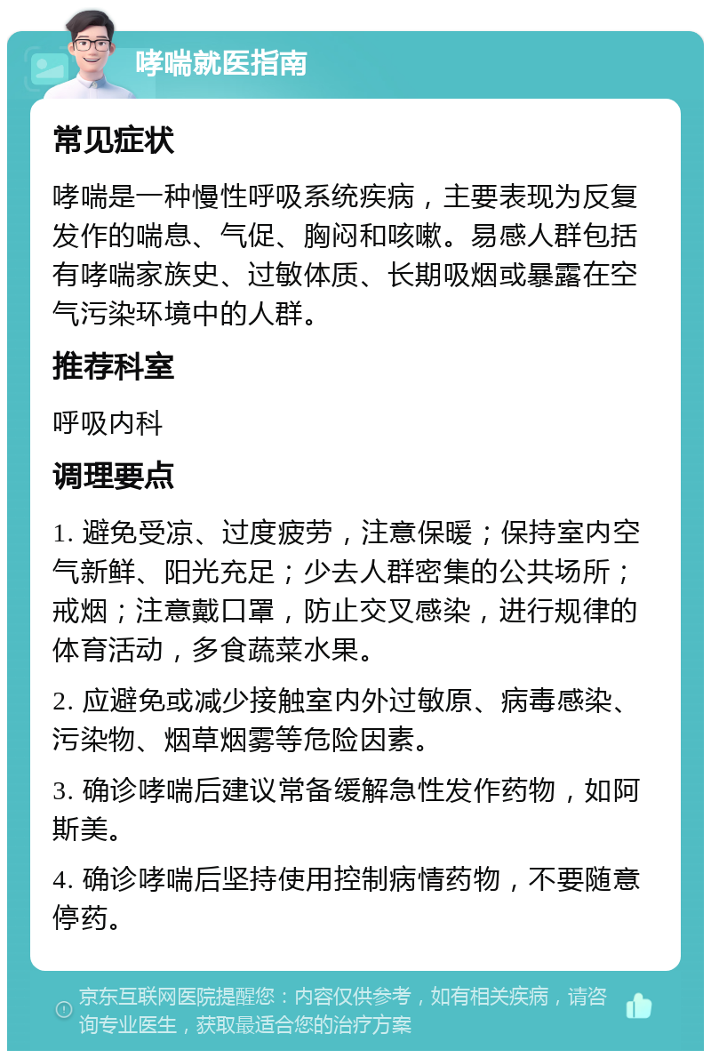 哮喘就医指南 常见症状 哮喘是一种慢性呼吸系统疾病，主要表现为反复发作的喘息、气促、胸闷和咳嗽。易感人群包括有哮喘家族史、过敏体质、长期吸烟或暴露在空气污染环境中的人群。 推荐科室 呼吸内科 调理要点 1. 避免受凉、过度疲劳，注意保暖；保持室内空气新鲜、阳光充足；少去人群密集的公共场所；戒烟；注意戴口罩，防止交叉感染，进行规律的体育活动，多食蔬菜水果。 2. 应避免或减少接触室内外过敏原、病毒感染、污染物、烟草烟雾等危险因素。 3. 确诊哮喘后建议常备缓解急性发作药物，如阿斯美。 4. 确诊哮喘后坚持使用控制病情药物，不要随意停药。