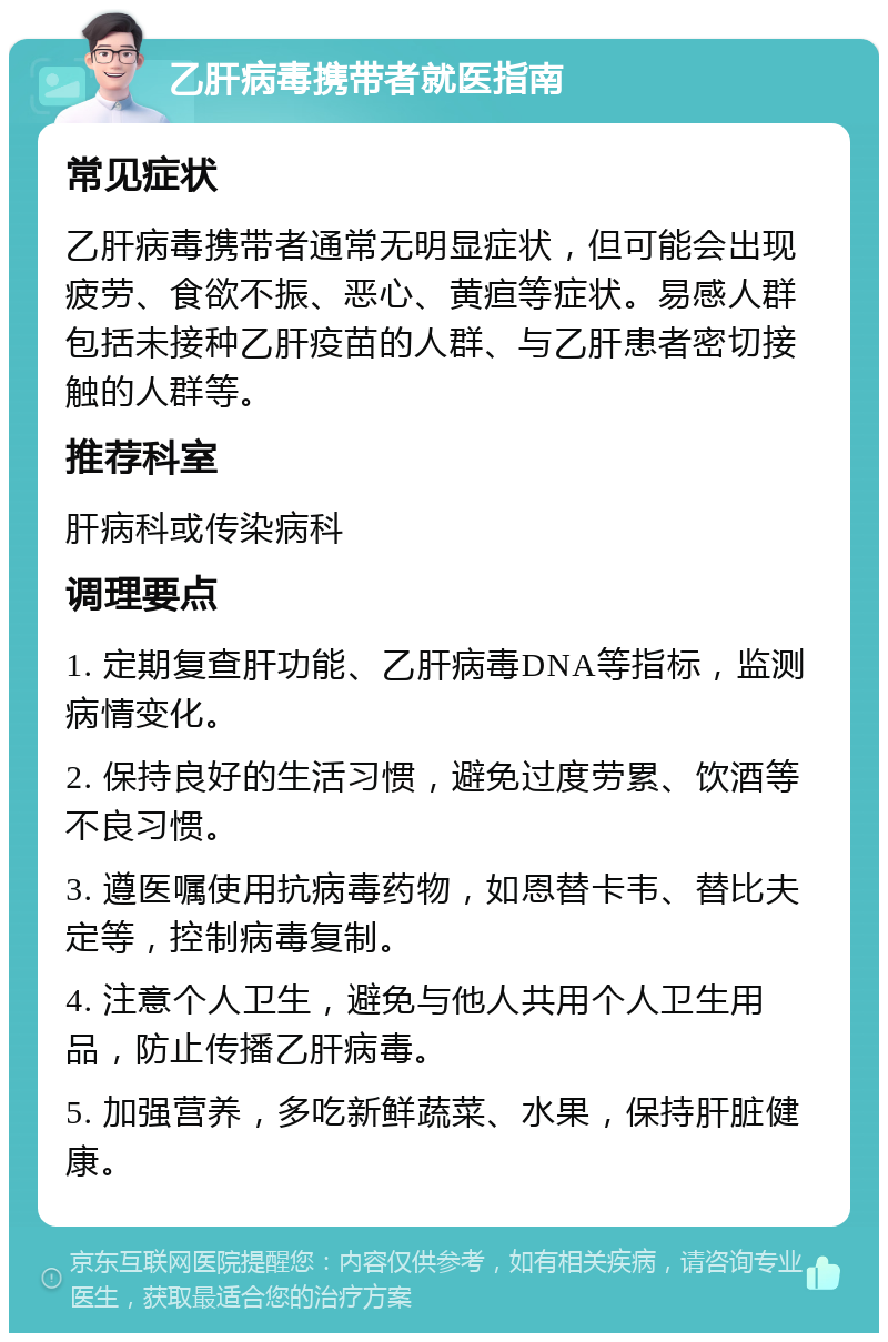 乙肝病毒携带者就医指南 常见症状 乙肝病毒携带者通常无明显症状，但可能会出现疲劳、食欲不振、恶心、黄疸等症状。易感人群包括未接种乙肝疫苗的人群、与乙肝患者密切接触的人群等。 推荐科室 肝病科或传染病科 调理要点 1. 定期复查肝功能、乙肝病毒DNA等指标，监测病情变化。 2. 保持良好的生活习惯，避免过度劳累、饮酒等不良习惯。 3. 遵医嘱使用抗病毒药物，如恩替卡韦、替比夫定等，控制病毒复制。 4. 注意个人卫生，避免与他人共用个人卫生用品，防止传播乙肝病毒。 5. 加强营养，多吃新鲜蔬菜、水果，保持肝脏健康。