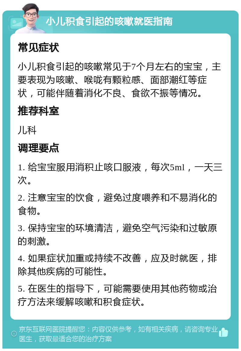 小儿积食引起的咳嗽就医指南 常见症状 小儿积食引起的咳嗽常见于7个月左右的宝宝，主要表现为咳嗽、喉咙有颗粒感、面部潮红等症状，可能伴随着消化不良、食欲不振等情况。 推荐科室 儿科 调理要点 1. 给宝宝服用消积止咳口服液，每次5ml，一天三次。 2. 注意宝宝的饮食，避免过度喂养和不易消化的食物。 3. 保持宝宝的环境清洁，避免空气污染和过敏原的刺激。 4. 如果症状加重或持续不改善，应及时就医，排除其他疾病的可能性。 5. 在医生的指导下，可能需要使用其他药物或治疗方法来缓解咳嗽和积食症状。