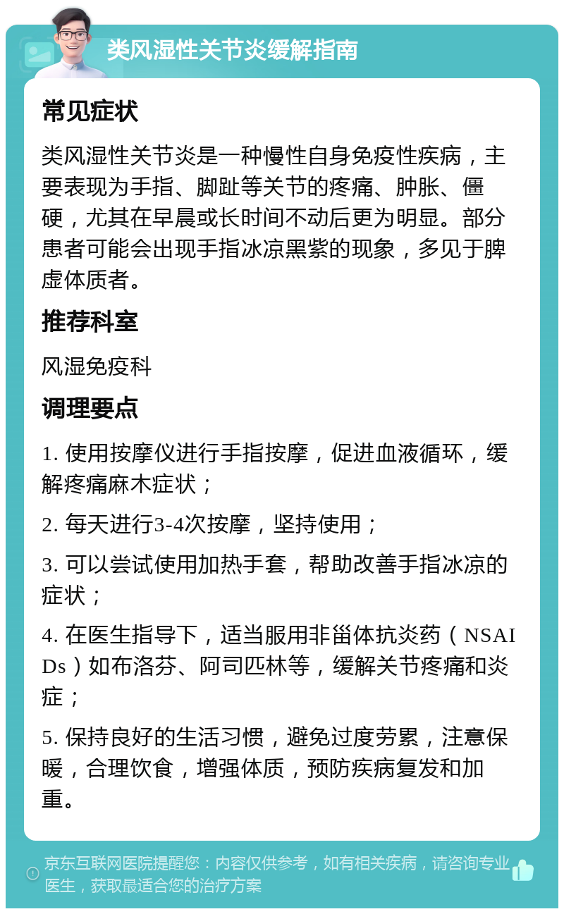 类风湿性关节炎缓解指南 常见症状 类风湿性关节炎是一种慢性自身免疫性疾病，主要表现为手指、脚趾等关节的疼痛、肿胀、僵硬，尤其在早晨或长时间不动后更为明显。部分患者可能会出现手指冰凉黑紫的现象，多见于脾虚体质者。 推荐科室 风湿免疫科 调理要点 1. 使用按摩仪进行手指按摩，促进血液循环，缓解疼痛麻木症状； 2. 每天进行3-4次按摩，坚持使用； 3. 可以尝试使用加热手套，帮助改善手指冰凉的症状； 4. 在医生指导下，适当服用非甾体抗炎药（NSAIDs）如布洛芬、阿司匹林等，缓解关节疼痛和炎症； 5. 保持良好的生活习惯，避免过度劳累，注意保暖，合理饮食，增强体质，预防疾病复发和加重。