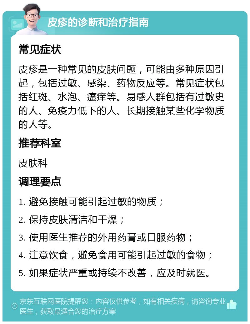 皮疹的诊断和治疗指南 常见症状 皮疹是一种常见的皮肤问题，可能由多种原因引起，包括过敏、感染、药物反应等。常见症状包括红斑、水泡、瘙痒等。易感人群包括有过敏史的人、免疫力低下的人、长期接触某些化学物质的人等。 推荐科室 皮肤科 调理要点 1. 避免接触可能引起过敏的物质； 2. 保持皮肤清洁和干燥； 3. 使用医生推荐的外用药膏或口服药物； 4. 注意饮食，避免食用可能引起过敏的食物； 5. 如果症状严重或持续不改善，应及时就医。