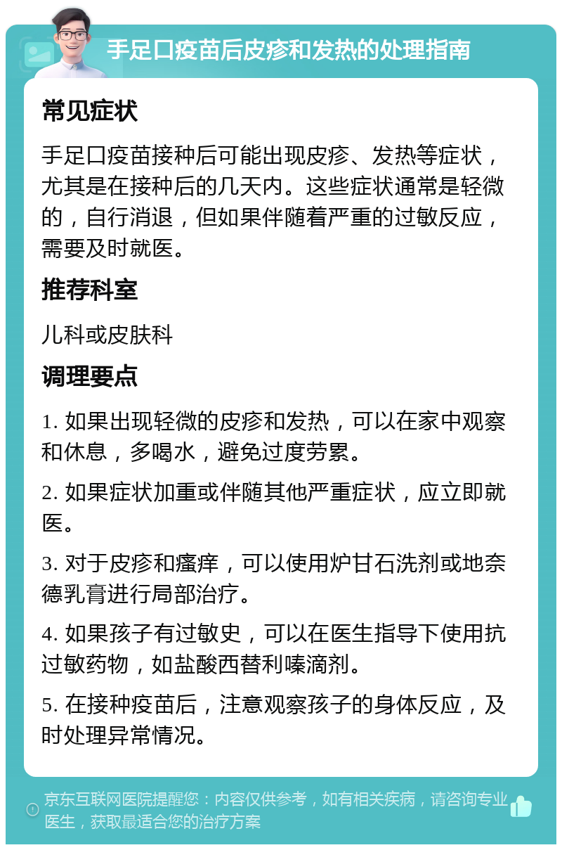 手足口疫苗后皮疹和发热的处理指南 常见症状 手足口疫苗接种后可能出现皮疹、发热等症状，尤其是在接种后的几天内。这些症状通常是轻微的，自行消退，但如果伴随着严重的过敏反应，需要及时就医。 推荐科室 儿科或皮肤科 调理要点 1. 如果出现轻微的皮疹和发热，可以在家中观察和休息，多喝水，避免过度劳累。 2. 如果症状加重或伴随其他严重症状，应立即就医。 3. 对于皮疹和瘙痒，可以使用炉甘石洗剂或地奈德乳膏进行局部治疗。 4. 如果孩子有过敏史，可以在医生指导下使用抗过敏药物，如盐酸西替利嗪滴剂。 5. 在接种疫苗后，注意观察孩子的身体反应，及时处理异常情况。